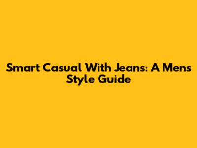 Smart Casual With Jeans: A Men's Style Guide