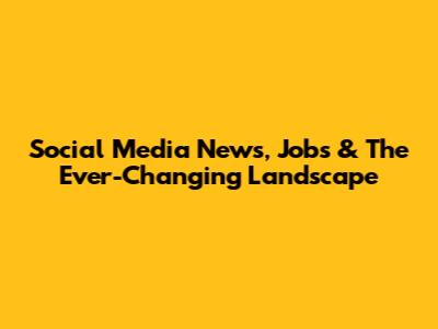 Social Media News, Jobs & The Ever-Changing Landscape