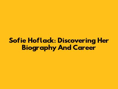 Sofie Hoflack: Discovering Her Biography And Career