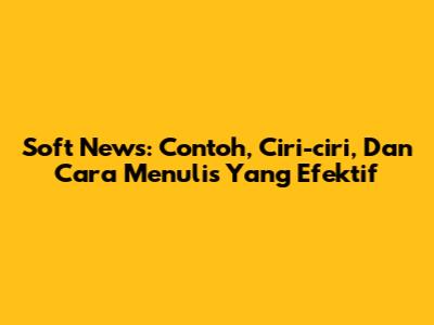 Soft News: Contoh, Ciri-ciri, Dan Cara Menulis Yang Efektif