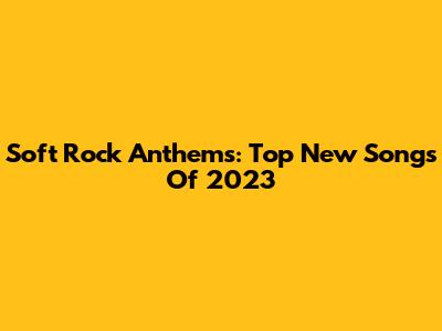 Soft Rock Anthems: Top New Songs Of 2023