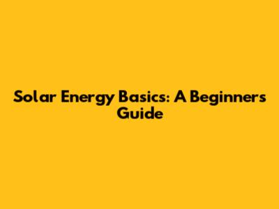 Solar Energy Basics: A Beginner's Guide