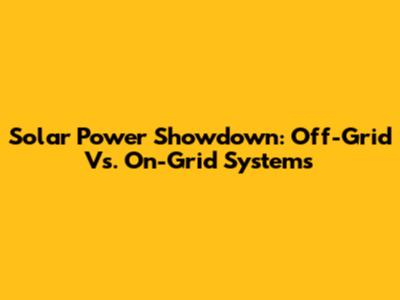 Solar Power Showdown: Off-Grid Vs. On-Grid Systems