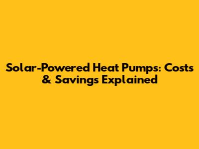 Solar-Powered Heat Pumps: Costs & Savings Explained