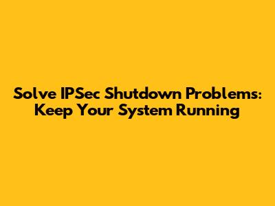 Solve IPSec Shutdown Problems: Keep Your System Running