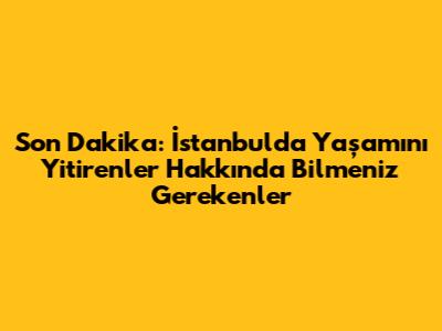 Son Dakika: İstanbul'da Yaşamını Yitirenler Hakkında Bilmeniz Gerekenler
