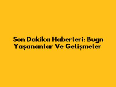 Son Dakika Haberleri: Bugn Yaşananlar Ve Gelişmeler