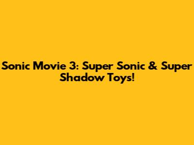 Sonic Movie 3: Super Sonic & Super Shadow Toys!