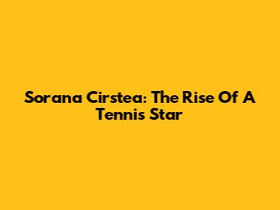 Sorana Cirstea: The Rise Of A Tennis Star