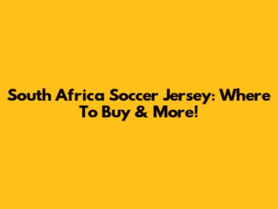 South Africa Soccer Jersey: Where To Buy & More!