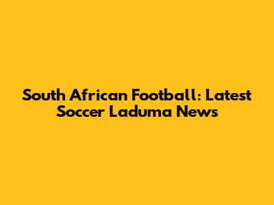 South African Football: Latest Soccer Laduma News