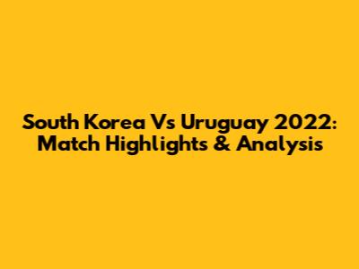 South Korea Vs Uruguay 2022: Match Highlights & Analysis