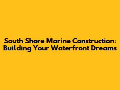 South Shore Marine Construction: Building Your Waterfront Dreams