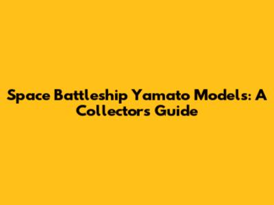 Space Battleship Yamato Models: A Collector's Guide