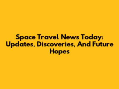 Space Travel News Today: Updates, Discoveries, And Future Hopes