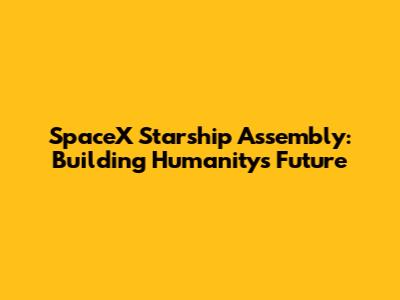 SpaceX Starship Assembly: Building Humanity's Future