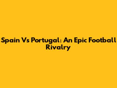 Spain Vs Portugal: An Epic Football Rivalry