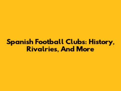 Spanish Football Clubs: History, Rivalries, And More