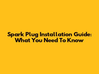 Spark Plug Installation Guide: What You Need To Know