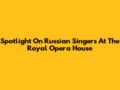 Spotlight On Russian Singers At The Royal Opera House