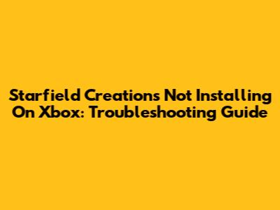 Starfield Creations Not Installing On Xbox: Troubleshooting Guide