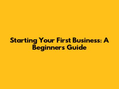 Starting Your First Business: A Beginner's Guide