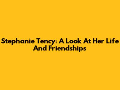 Stephanie Tency: A Look At Her Life And Friendships