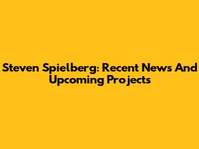 Steven Spielberg: Recent News And Upcoming Projects