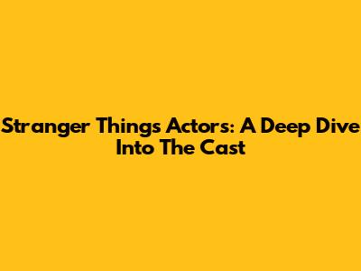 Stranger Things Actors: A Deep Dive Into The Cast