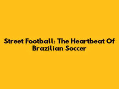 Street Football: The Heartbeat Of Brazilian Soccer