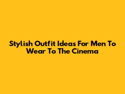 Stylish Outfit Ideas For Men To Wear To The Cinema