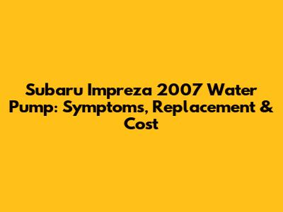 Subaru Impreza 2007 Water Pump: Symptoms, Replacement & Cost