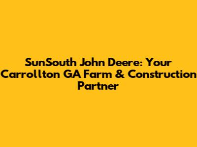 SunSouth John Deere: Your Carrollton GA Farm & Construction Partner