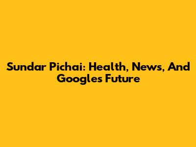 Sundar Pichai: Health, News, And Google's Future