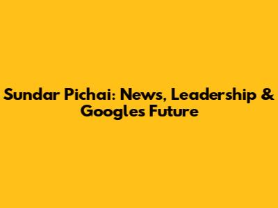 Sundar Pichai: News, Leadership & Google's Future