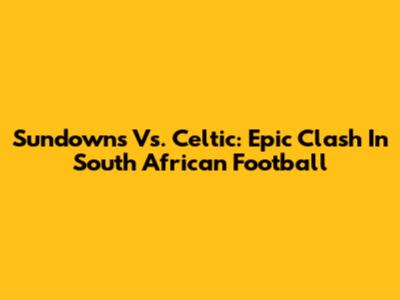 Sundowns Vs. Celtic: Epic Clash In South African Football