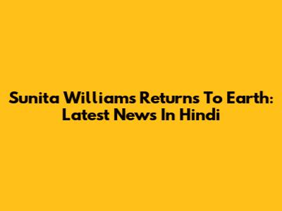 Sunita Williams Returns To Earth: Latest News In Hindi