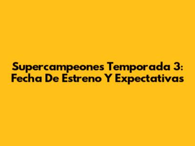 Supercampeones Temporada 3: Fecha De Estreno Y Expectativas