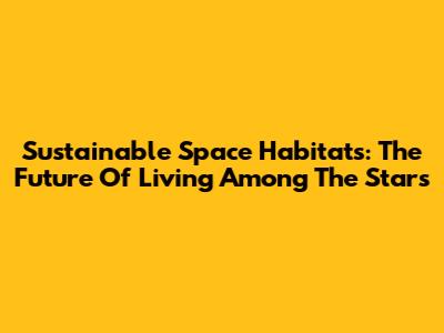 Sustainable Space Habitats: The Future Of Living Among The Stars
