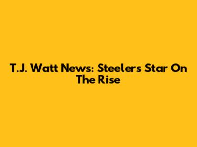 T.J. Watt News: Steelers Star On The Rise