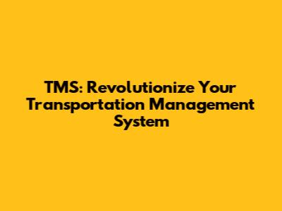 TMS: Revolutionize Your Transportation Management System