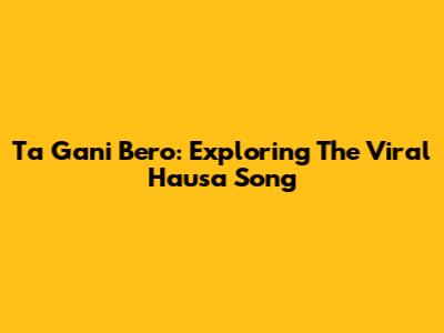 Ta Gani Bero: Exploring The Viral Hausa Song