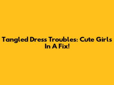 Tangled Dress Troubles: Cute Girls In A Fix!