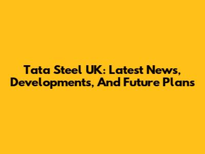 Tata Steel UK: Latest News, Developments, And Future Plans