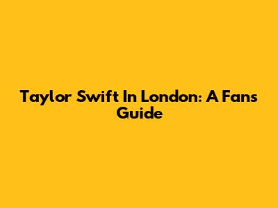 Taylor Swift In London: A Fan's Guide