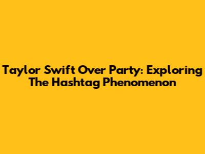 Taylor Swift Over Party: Exploring The Hashtag Phenomenon