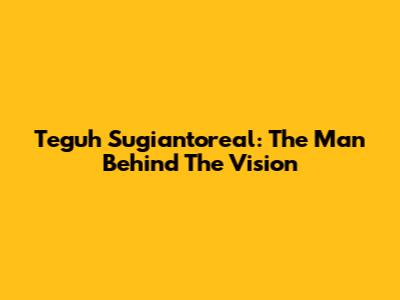 Teguh Sugiantoreal: The Man Behind The Vision