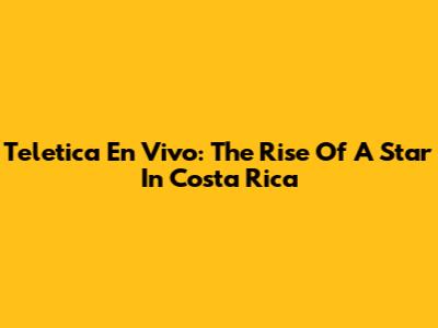 Teletica En Vivo: The Rise Of A Star In Costa Rica