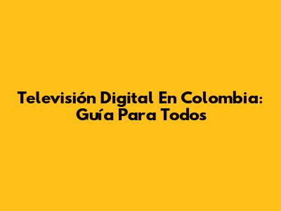 Televisión Digital En Colombia: Guía Para Todos