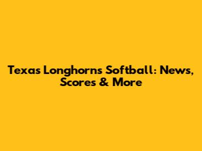 Texas Longhorns Softball: News, Scores & More
